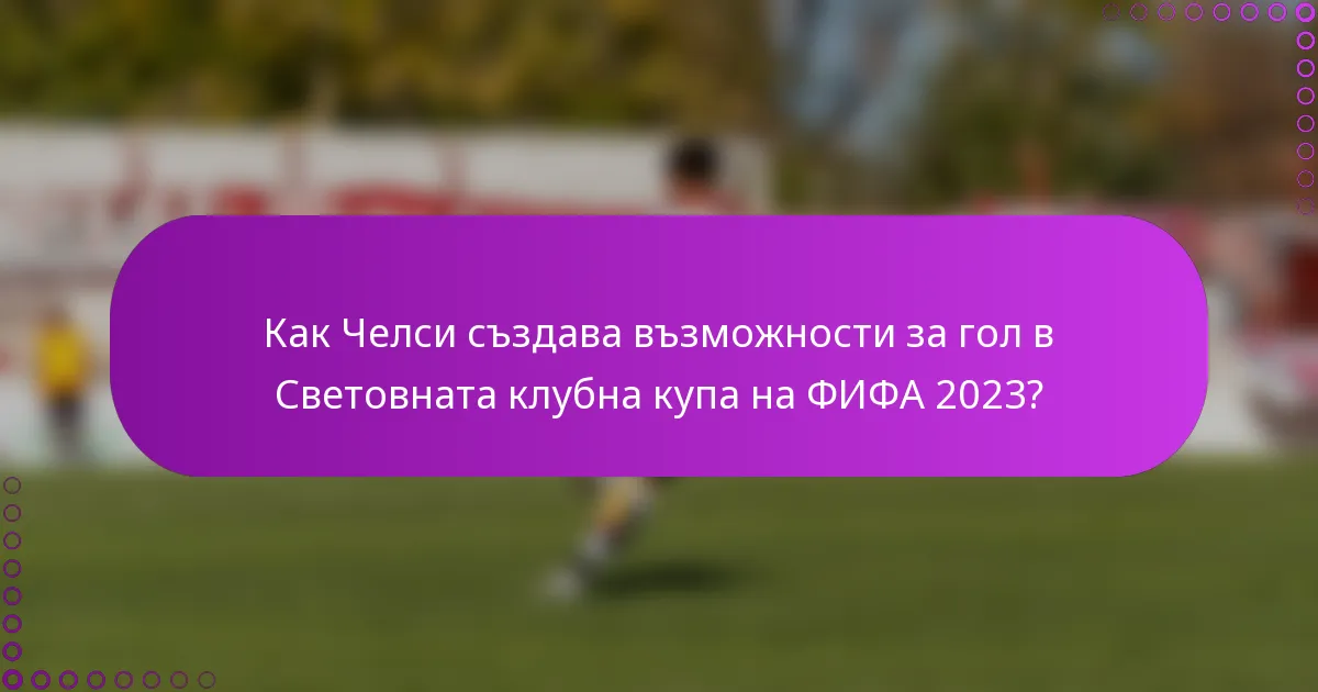 Как Челси създава възможности за гол в Световната клубна купа на ФИФА 2023?