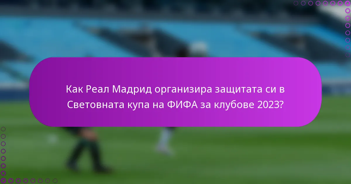 Как Реал Мадрид организира защитата си в Световната купа на ФИФА за клубове 2023?